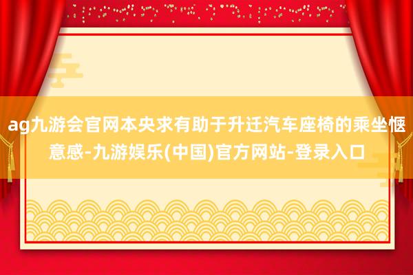 ag九游会官网本央求有助于升迁汽车座椅的乘坐惬意感-九游娱乐(中国)官方网站-登录入口