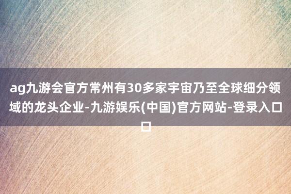 ag九游会官方常州有30多家宇宙乃至全球细分领域的龙头企业-九游娱乐(中国)官方网站-登录入口