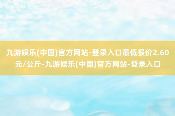 九游娱乐(中国)官方网站-登录入口最低报价2.60元/公斤-九游娱乐(中国)官方网站-登录入口