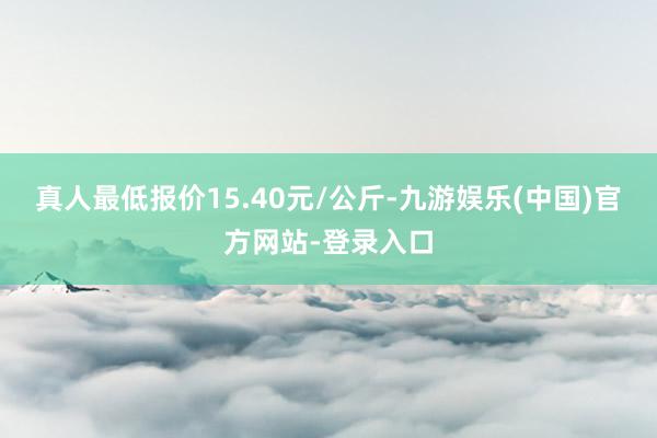 真人最低报价15.40元/公斤-九游娱乐(中国)官方网站-登录入口