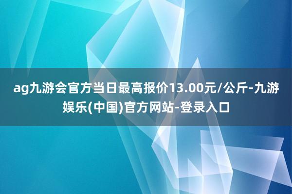 ag九游会官方当日最高报价13.00元/公斤-九游娱乐(中国)官方网站-登录入口