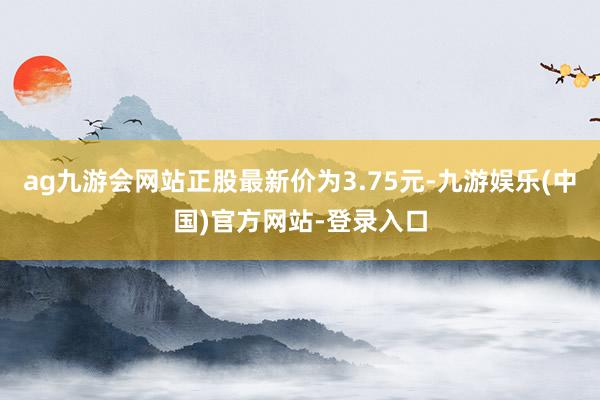 ag九游会网站正股最新价为3.75元-九游娱乐(中国)官方网站-登录入口