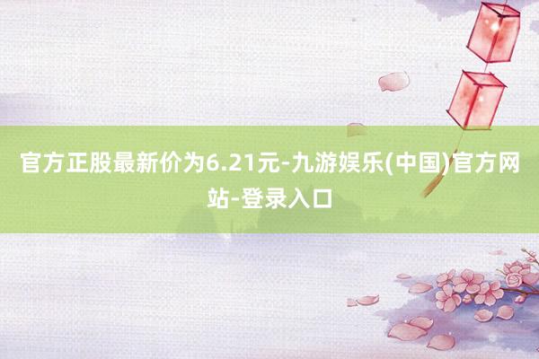 官方正股最新价为6.21元-九游娱乐(中国)官方网站-登录入口