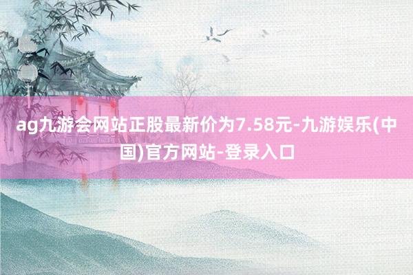 ag九游会网站正股最新价为7.58元-九游娱乐(中国)官方网站-登录入口