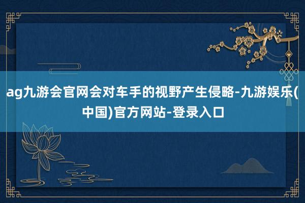 ag九游会官网会对车手的视野产生侵略-九游娱乐(中国)官方网站-登录入口