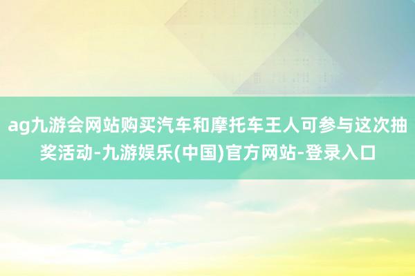 ag九游会网站购买汽车和摩托车王人可参与这次抽奖活动-九游娱乐(中国)官方网站-登录入口