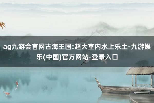 ag九游会官网古海王国:超大室内水上乐土-九游娱乐(中国)官方网站-登录入口