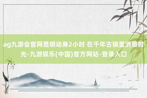 ag九游会官网昆明动身2小时 在千年古镇里消磨时光-九游娱乐(中国)官方网站-登录入口