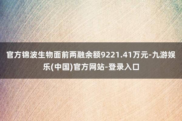 官方锦波生物面前两融余额9221.41万元-九游娱乐(中国)官方网站-登录入口