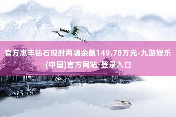 官方惠丰钻石现时两融余额149.78万元-九游娱乐(中国)官方网站-登录入口