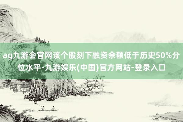 ag九游会官网该个股刻下融资余额低于历史50%分位水平-九游娱乐(中国)官方网站-登录入口