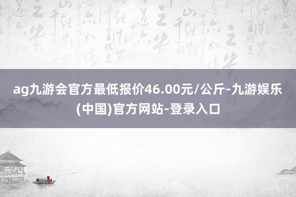 ag九游会官方最低报价46.00元/公斤-九游娱乐(中国)官方网站-登录入口