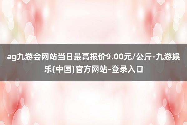 ag九游会网站当日最高报价9.00元/公斤-九游娱乐(中国)官方网站-登录入口