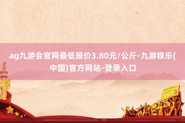 ag九游会官网最低报价3.80元/公斤-九游娱乐(中国)官方网站-登录入口