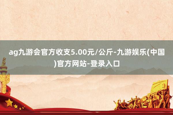 ag九游会官方收支5.00元/公斤-九游娱乐(中国)官方网站-登录入口