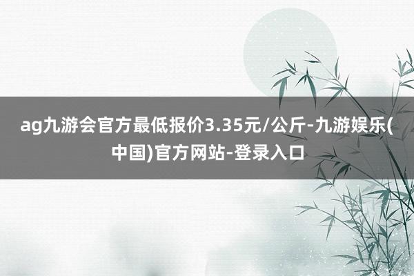 ag九游会官方最低报价3.35元/公斤-九游娱乐(中国)官方网站-登录入口