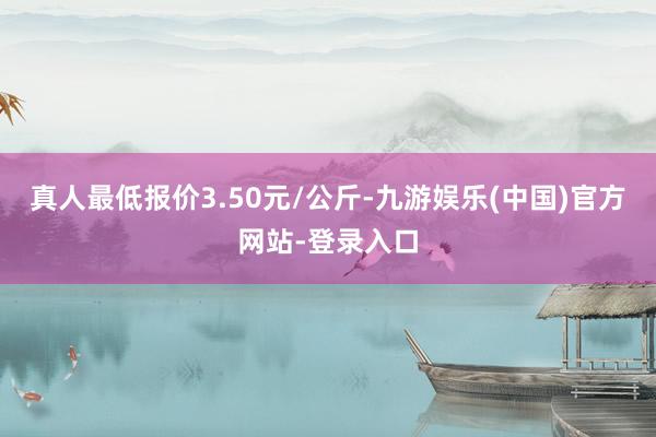 真人最低报价3.50元/公斤-九游娱乐(中国)官方网站-登录入口