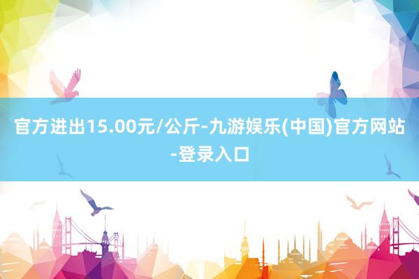 官方进出15.00元/公斤-九游娱乐(中国)官方网站-登录入口