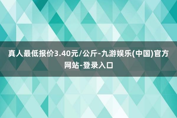 真人最低报价3.40元/公斤-九游娱乐(中国)官方网站-登录入口