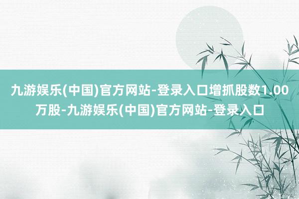 九游娱乐(中国)官方网站-登录入口增抓股数1.00万股-九游娱乐(中国)官方网站-登录入口