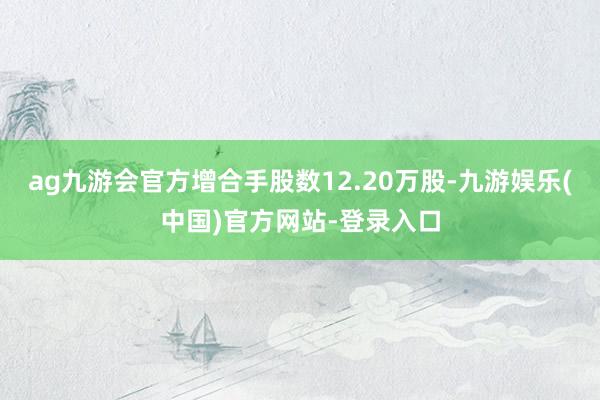 ag九游会官方增合手股数12.20万股-九游娱乐(中国)官方网站-登录入口