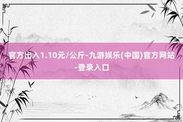 官方出入1.10元/公斤-九游娱乐(中国)官方网站-登录入口