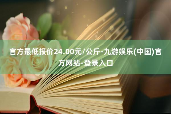 官方最低报价24.00元/公斤-九游娱乐(中国)官方网站-登录入口