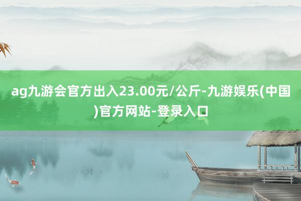 ag九游会官方出入23.00元/公斤-九游娱乐(中国)官方网站-登录入口