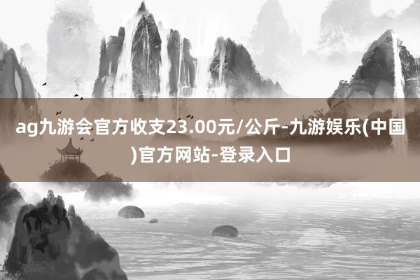 ag九游会官方收支23.00元/公斤-九游娱乐(中国)官方网站-登录入口