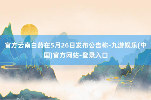 官方云南白药在5月26日发布公告称-九游娱乐(中国)官方网站-登录入口