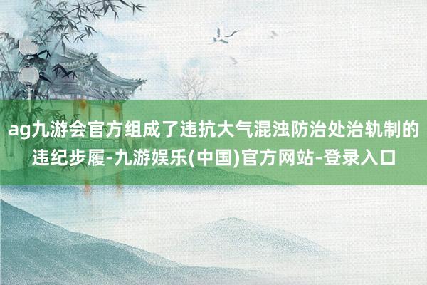 ag九游会官方组成了违抗大气混浊防治处治轨制的违纪步履-九游娱乐(中国)官方网站-登录入口