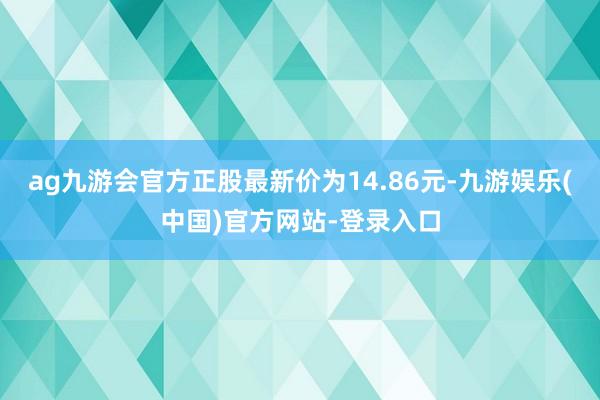 ag九游会官方正股最新价为14.86元-九游娱乐(中国)官方网站-登录入口