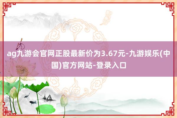 ag九游会官网正股最新价为3.67元-九游娱乐(中国)官方网站-登录入口