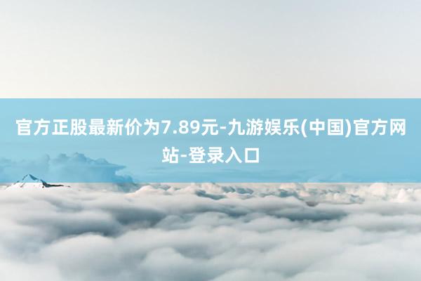 官方正股最新价为7.89元-九游娱乐(中国)官方网站-登录入口