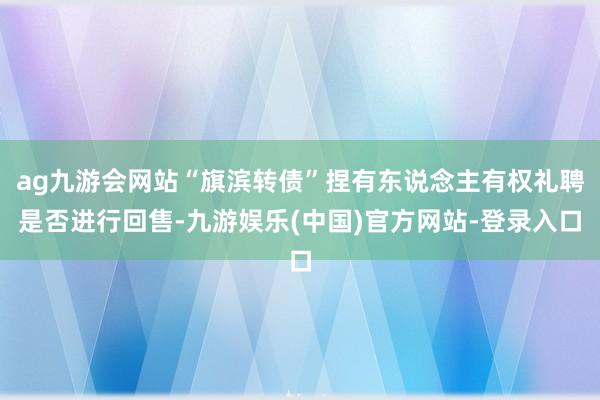 ag九游会网站“旗滨转债”捏有东说念主有权礼聘是否进行回售-九游娱乐(中国)官方网站-登录入口