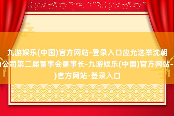 九游娱乐(中国)官方网站-登录入口应允选举沈朝阳先生为公司第二届董事会董事长-九游娱乐(中国)官方网站-登录入口