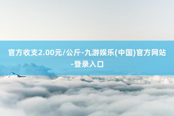 官方收支2.00元/公斤-九游娱乐(中国)官方网站-登录入口