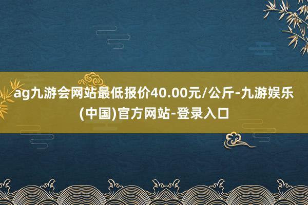 ag九游会网站最低报价40.00元/公斤-九游娱乐(中国)官方网站-登录入口