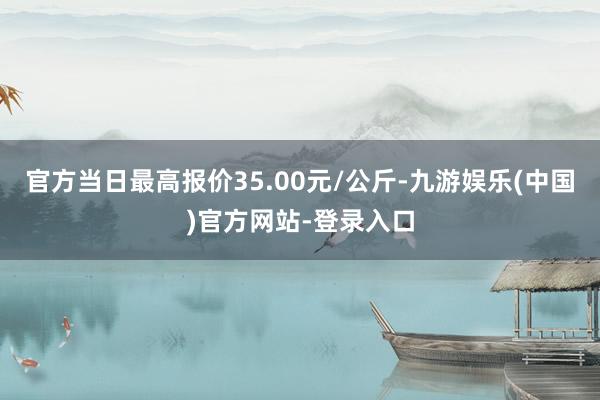 官方当日最高报价35.00元/公斤-九游娱乐(中国)官方网站-登录入口