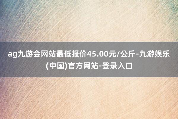 ag九游会网站最低报价45.00元/公斤-九游娱乐(中国)官方网站-登录入口