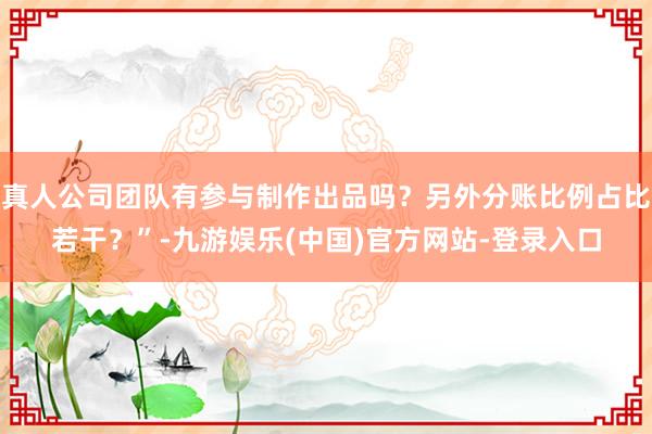 真人公司团队有参与制作出品吗？另外分账比例占比若干？”-九游娱乐(中国)官方网站-登录入口