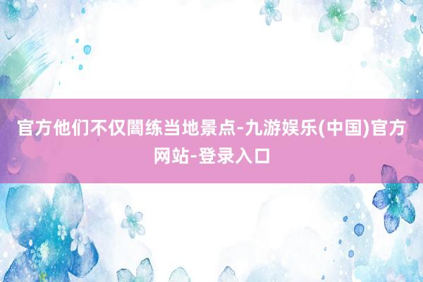 官方他们不仅闇练当地景点-九游娱乐(中国)官方网站-登录入口