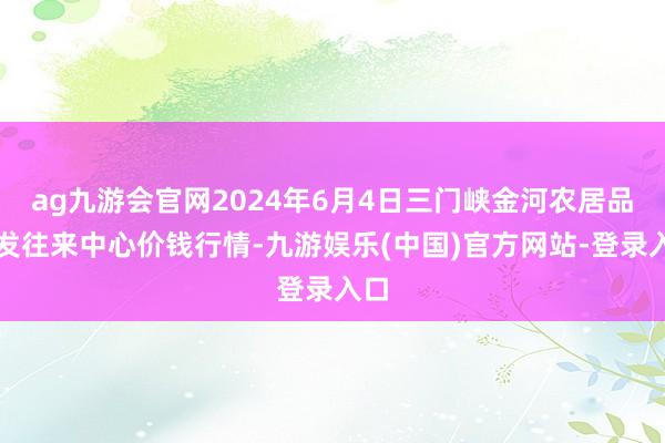 ag九游会官网2024年6月4日三门峡金河农居品批发往来中心价钱行情-九游娱乐(中国)官方网站-登录入口