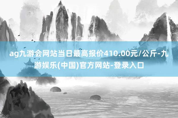 ag九游会网站当日最高报价410.00元/公斤-九游娱乐(中国)官方网站-登录入口