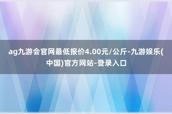 ag九游会官网最低报价4.00元/公斤-九游娱乐(中国)官方网站-登录入口