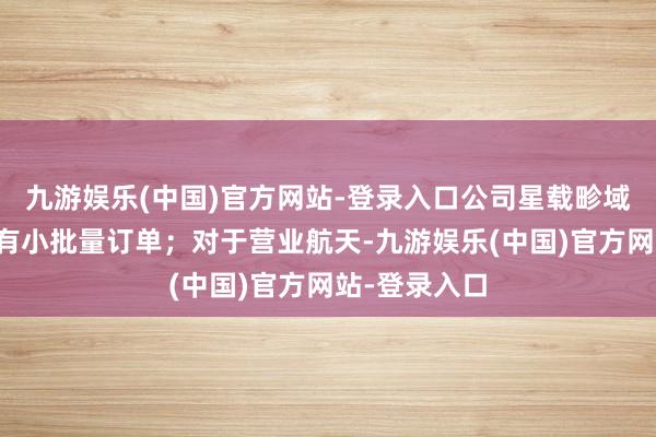 九游娱乐(中国)官方网站-登录入口公司星载畛域产物本年会有小批量订单；对于营业航天-九游娱乐(中国)官方网站-登录入口