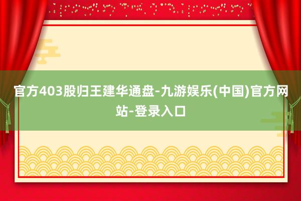 官方403股归王建华通盘-九游娱乐(中国)官方网站-登录入口