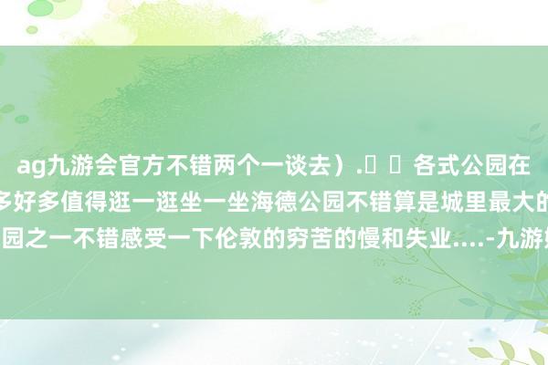 ag九游会官方不错两个一谈去）.❤️各式公园在伦敦万里长征的公园有好多好多值得逛一逛坐一坐海德公园不错算是城里最大的公园之一不错感受一下伦敦的穷苦的慢和失业....-九游娱乐(中国)官方网站-登录入口