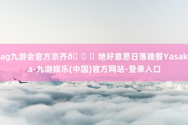 ag九游会官方京齐🎏绝好意思日落晚餐Yasaka-九游娱乐(中国)官方网站-登录入口