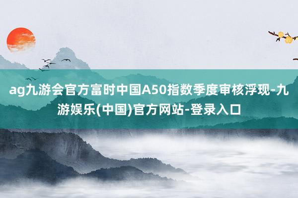 ag九游会官方富时中国A50指数季度审核浮现-九游娱乐(中国)官方网站-登录入口